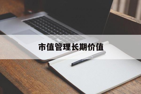 市值管理长期价值(市值管理长期价值是指)鞍山市