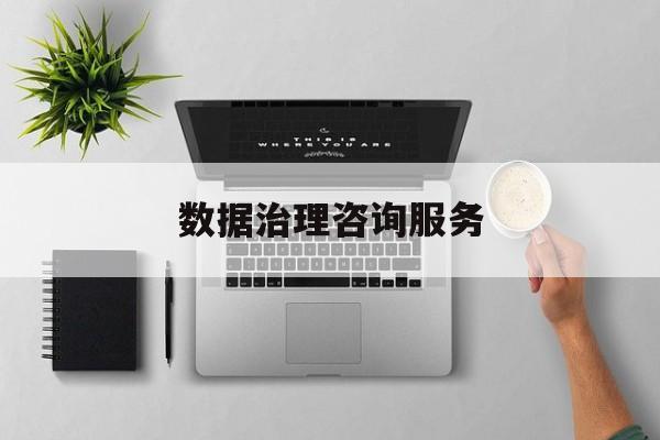 数据治理咨询服务(数据治理是什么工作)鞍山市